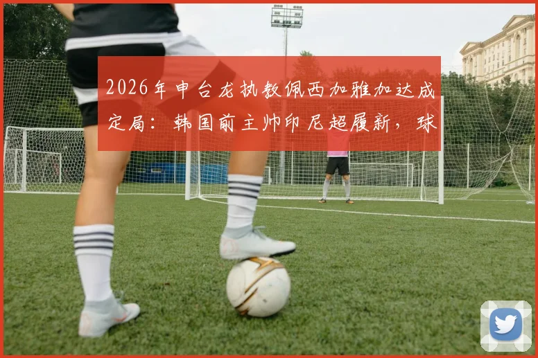 2026年申台龙执教佩西加雅加达成定局：韩国前主帅印尼超履新，球迷关注三点变化