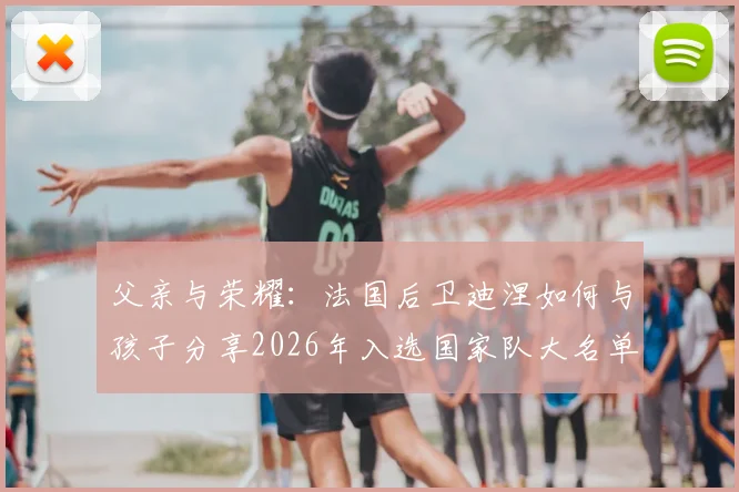 父亲与荣耀：法国后卫迪涅如何与孩子分享2026年入选国家队大名单的喜悦瞬间