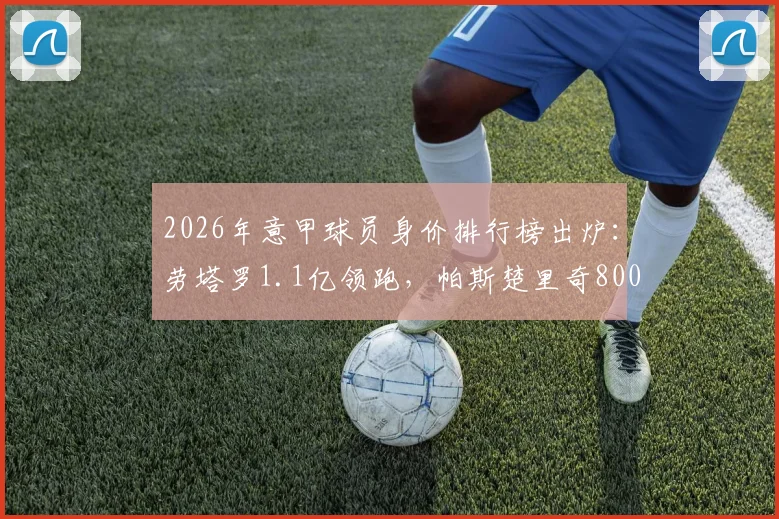 2026年意甲球员身价排行榜出炉:劳塔罗1.1亿领跑,帕斯楚里奇8000万欧飙升至第二,附尤文、米兰队内估值
