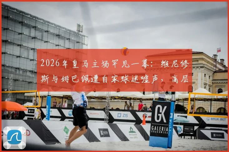 2026年皇马主场罕见一幕:维尼修斯与姆巴佩遭自家球迷嘘声,高层公开表态感到困惑与不解