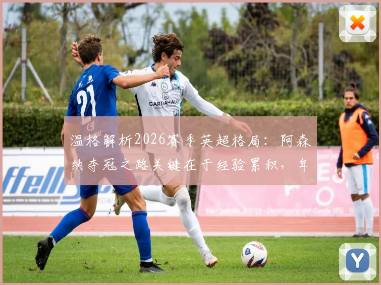 温格解析2026赛季英超格局：阿森纳夺冠之路关键在于经验累积，年轻枪手需跨过哪些门槛？
