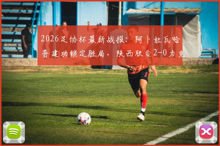 2026足协杯最新战报:阿卜杜瓦哈普建功锁定胜局,陕西联合2-0力克深圳青年人,晋级前景分析
