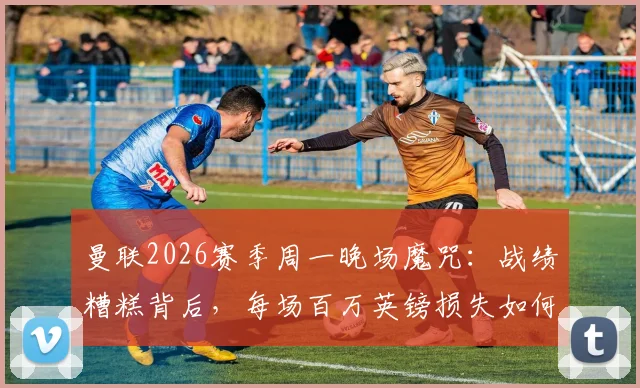 曼联2026赛季周一晚场魔咒：战绩糟糕背后，每场百万英镑损失如何拖累俱乐部？