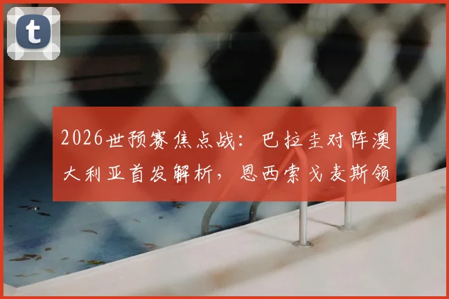 2026世预赛焦点战：巴拉圭对阵澳大利亚首发解析，恩西索戈麦斯领衔，伊兰昆达出战引关注