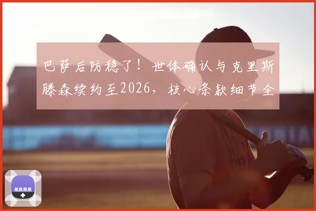 巴萨后防稳了!世体确认与克里斯滕森续约至2026,核心条款细节全解析