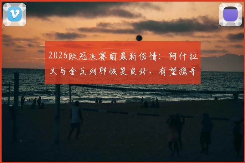 2026欧冠决赛前最新伤情：阿什拉夫与舍瓦利耶恢复良好，有望携手出战关键战