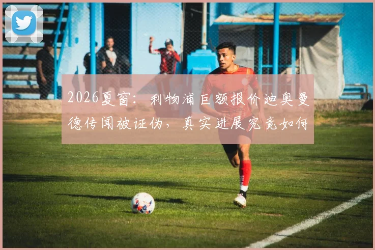 2026夏窗：利物浦巨额报价迪奥曼德传闻被证伪，真实进展究竟如何？