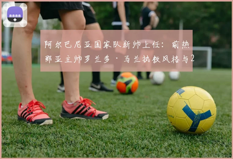 阿尔巴尼亚国家队新帅上任:前热那亚主帅罗兰多·马兰执教风格与2026世界杯前景分析