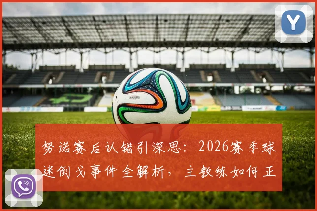 努诺赛后认错引深思：2026赛季球迷倒戈事件全解析，主教练如何正确回应球队危机