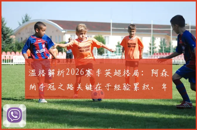 温格解析2026赛季英超格局：阿森纳夺冠之路关键在于经验累积，年轻枪手需跨过哪些门槛？