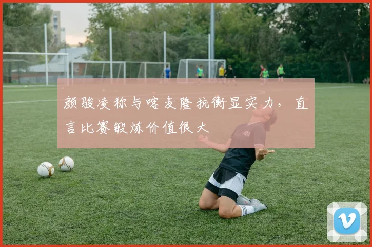 颜骏凌称与喀麦隆抗衡显实力，直言比赛锻炼价值很大