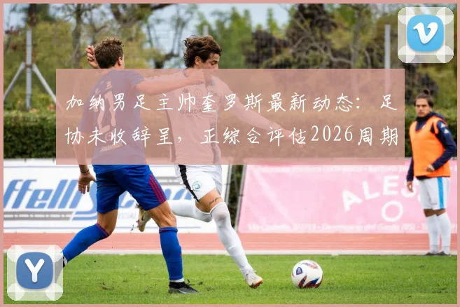 加纳男足主帅奎罗斯最新动态：足协未收辞呈，正综合评估2026周期续约条件