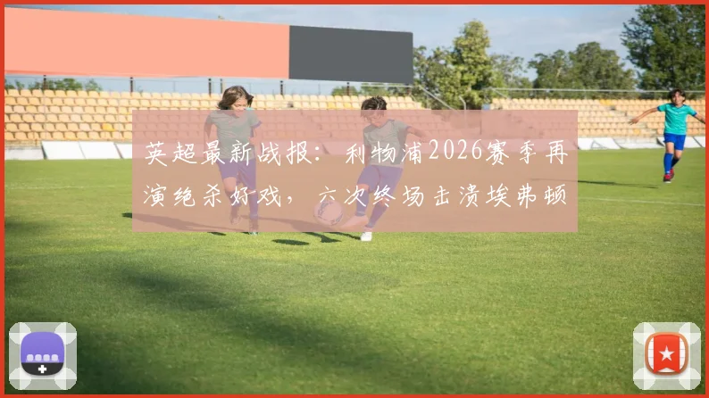 英超最新战报：利物浦2026赛季再演绝杀好戏，六次终场击溃埃弗顿创同城德比纪录