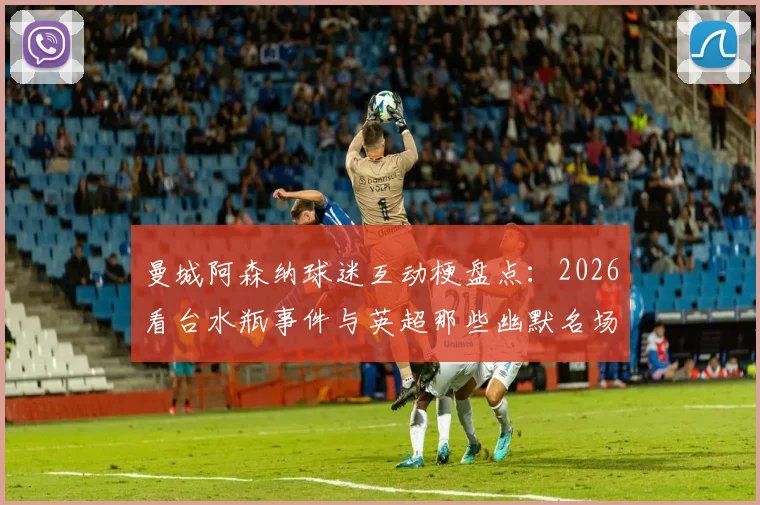 曼城阿森纳球迷互动梗盘点：2026看台水瓶事件与英超那些幽默名场面回顾