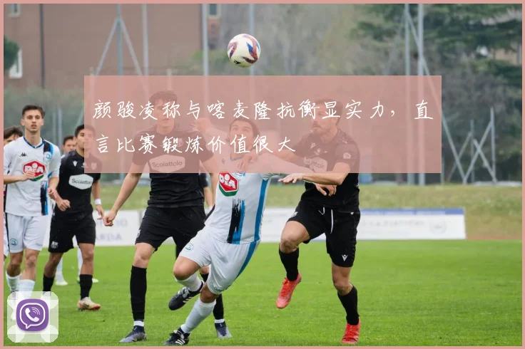 颜骏凌称与喀麦隆抗衡显实力,直言比赛锻炼价值很大