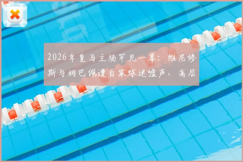 2026年皇马主场罕见一幕:维尼修斯与姆巴佩遭自家球迷嘘声,高层公开表态感到困惑与不解