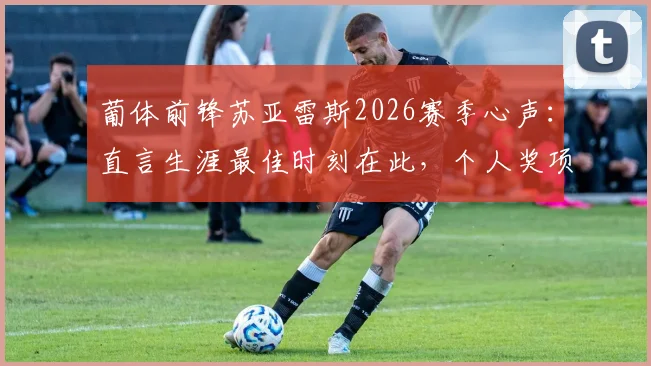 葡体前锋苏亚雷斯2026赛季心声：直言生涯最佳时刻在此，个人奖项远非首要考量